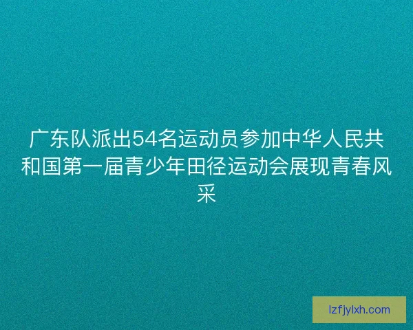 广东队派出54名运动员参加中华人民共和国第一届青少年田径运动会展现青春风采