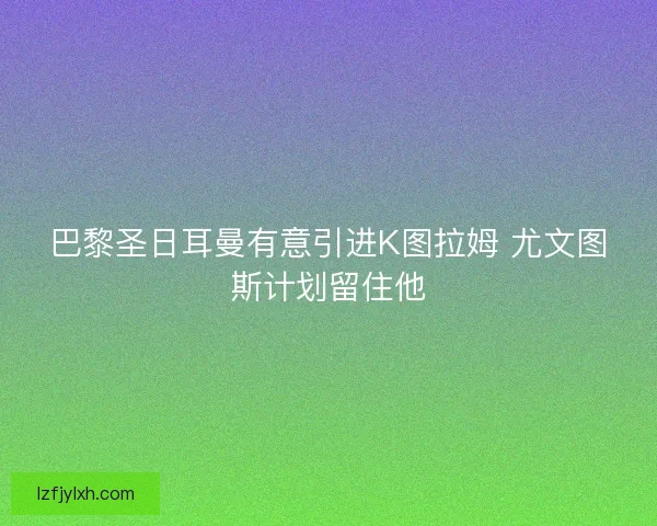 巴黎圣日耳曼有意引进K图拉姆 尤文图斯计划留住他